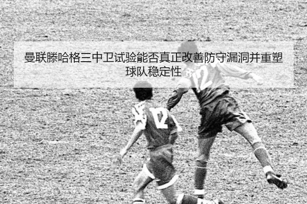 曼联滕哈格三中卫试验能否真正改善防守漏洞并重塑球队稳定性 | kaiyun