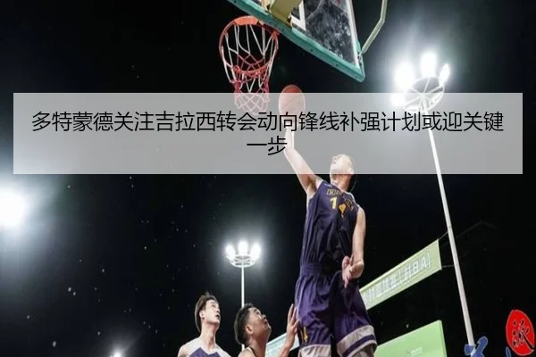 多特蒙德关注吉拉西转会动向锋线补强计划或迎关键一步 - kaiyun