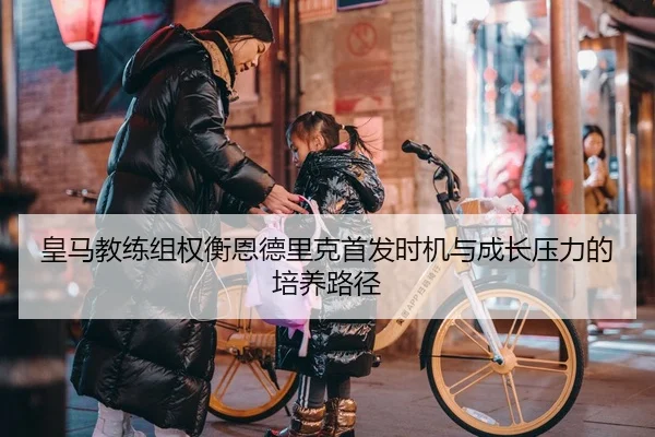 皇马教练组权衡恩德里克首发时机与成长压力的培养路径 - kaiyun