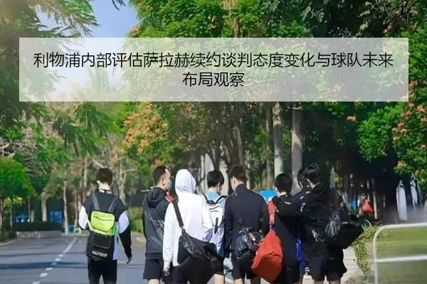 利物浦内部评估萨拉赫续约谈判态度变化与球队未来布局观察