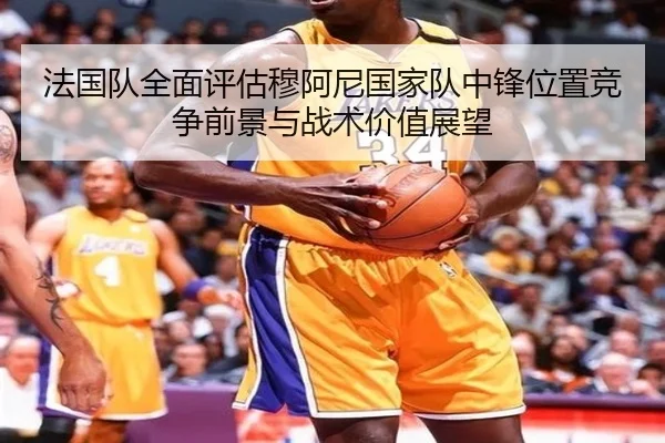 法国队全面评估穆阿尼国家队中锋位置竞争前景与战术价值展望