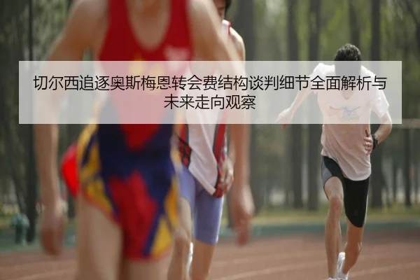 切尔西追逐奥斯梅恩转会费结构谈判细节全面解析与未来走向观察 - kaiyun