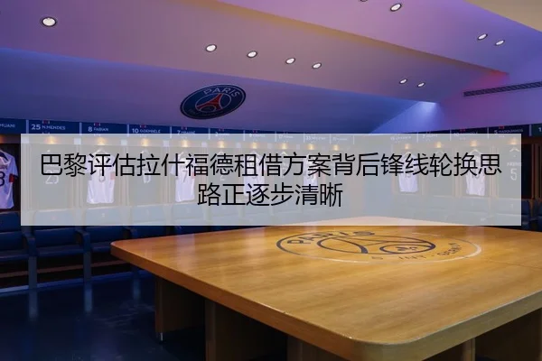 巴黎评估拉什福德租借方案背后锋线轮换思路正逐步清晰（kaiyun）
